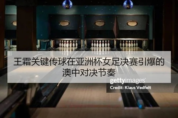 王霜关键传球在亚洲杯女足决赛引爆的澳中对决节奏